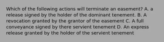 Which of the following actions will terminate an easement? A. a release signed by the holder of the dominant tenement. B. A revocation granted by the grantor of the easement C. A full conveyance signed by there servient tenement D. An express release granted by the holder of the servient tenement