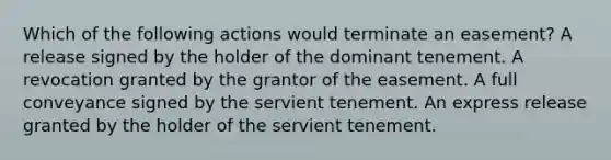 Which of the following actions would terminate an easement? A release signed by the holder of the dominant tenement. A revocation granted by the grantor of the easement. A full conveyance signed by the servient tenement. An express release granted by the holder of the servient tenement.