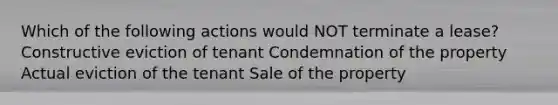 Which of the following actions would NOT terminate a lease? Constructive eviction of tenant Condemnation of the property Actual eviction of the tenant Sale of the property