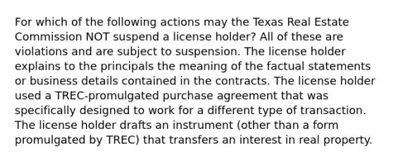 For which of the following actions may the Texas Real Estate Commission NOT suspend a license holder? All of these are violations and are subject to suspension. The license holder explains to the principals the meaning of the factual statements or business details contained in the contracts. The license holder used a TREC-promulgated purchase agreement that was specifically designed to work for a different type of transaction. The license holder drafts an instrument (other than a form promulgated by TREC) that transfers an interest in real property.