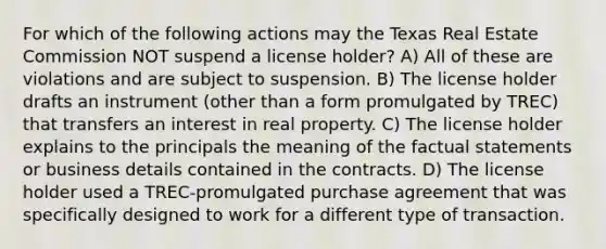 For which of the following actions may the Texas Real Estate Commission NOT suspend a license holder? A) All of these are violations and are subject to suspension. B) The license holder drafts an instrument (other than a form promulgated by TREC) that transfers an interest in real property. C) The license holder explains to the principals the meaning of the factual statements or business details contained in the contracts. D) The license holder used a TREC-promulgated purchase agreement that was specifically designed to work for a different type of transaction.