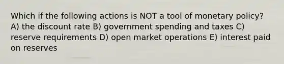 Which if the following actions is NOT a tool of monetary policy? A) the discount rate B) government spending and taxes C) reserve requirements D) open market operations E) interest paid on reserves