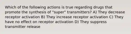 Which of the following actions is true regarding drugs that promote the synthesis of "super" transmitters? A) They decrease receptor activation B) They increase receptor activation C) They have no effect on receptor activation D) They suppress transmitter release