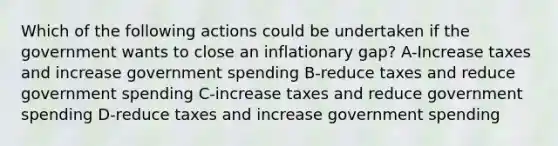 Which of the following actions could be undertaken if the government wants to close an inflationary gap? A-Increase taxes and increase government spending B-reduce taxes and reduce government spending C-increase taxes and reduce government spending D-reduce taxes and increase government spending