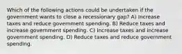 Which of the following actions could be undertaken if the government wants to close a recessionary gap? A) Increase taxes and reduce government spending. B) Reduce taxes and increase government spending. C) Increase taxes and increase government spending. D) Reduce taxes and reduce government spending.