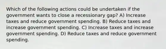 Which of the following actions could be undertaken if the government wants to close a recessionary gap? A) Increase taxes and reduce government spending. B) Reduce taxes and increase government spending. C) Increase taxes and increase government spending. D) Reduce taxes and reduce government spending.