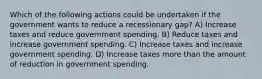 Which of the following actions could be undertaken if the government wants to reduce a recessionary gap? A) Increase taxes and reduce government spending. B) Reduce taxes and increase government spending. C) Increase taxes and increase government spending. D) Increase taxes more than the amount of reduction in government spending.