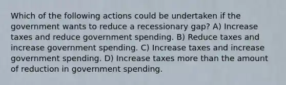 Which of the following actions could be undertaken if the government wants to reduce a recessionary gap? A) Increase taxes and reduce government spending. B) Reduce taxes and increase government spending. C) Increase taxes and increase government spending. D) Increase taxes more than the amount of reduction in government spending.