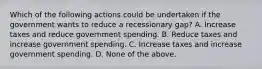 Which of the following actions could be undertaken if the government wants to reduce a recessionary gap? A. Increase taxes and reduce government spending. B. Reduce taxes and increase government spending. C. Increase taxes and increase government spending. D. None of the above.