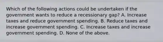 Which of the following actions could be undertaken if the government wants to reduce a recessionary gap? A. Increase taxes and reduce government spending. B. Reduce taxes and increase government spending. C. Increase taxes and increase government spending. D. None of the above.