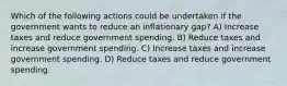 Which of the following actions could be undertaken if the government wants to reduce an inflationary gap? A) Increase taxes and reduce government spending. B) Reduce taxes and increase government spending. C) Increase taxes and increase government spending. D) Reduce taxes and reduce government spending.