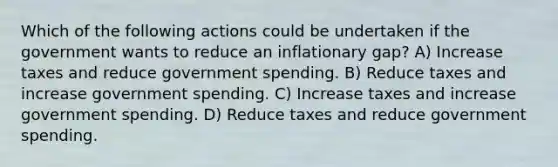 Which of the following actions could be undertaken if the government wants to reduce an inflationary gap? A) Increase taxes and reduce government spending. B) Reduce taxes and increase government spending. C) Increase taxes and increase government spending. D) Reduce taxes and reduce government spending.