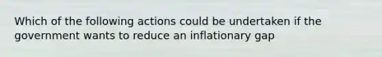 Which of the following actions could be undertaken if the government wants to reduce an inflationary gap