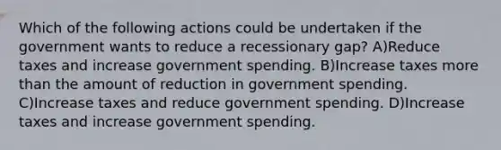 Which of the following actions could be undertaken if the government wants to reduce a recessionary gap? A)Reduce taxes and increase government spending. B)Increase taxes more than the amount of reduction in government spending. C)Increase taxes and reduce government spending. D)Increase taxes and increase government spending.