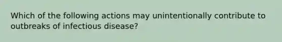 Which of the following actions may unintentionally contribute to outbreaks of infectious disease?