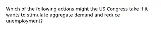 Which of the following actions might the US Congress take if it wants to stimulate aggregate demand and reduce unemployment?