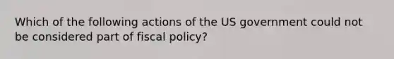 Which of the following actions of the US government could not be considered part of fiscal policy?