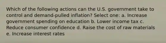 Which of the following actions can the U.S. government take to control and demand-pulled inflation? Select one: a. Increase government spending on education b. Lower income tax c. Reduce consumer confidence d. Raise the cost of raw materials e. Increase interest rates