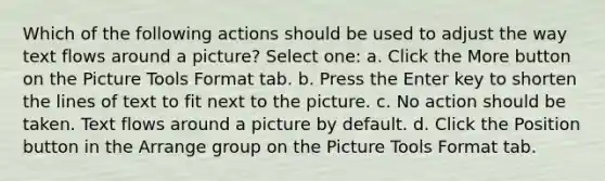 Which of the following actions should be used to adjust the way text flows around a picture? Select one: a. Click the More button on the Picture Tools Format tab. b. Press the Enter key to shorten the lines of text to fit next to the picture. c. No action should be taken. Text flows around a picture by default. d. Click the Position button in the Arrange group on the Picture Tools Format tab.