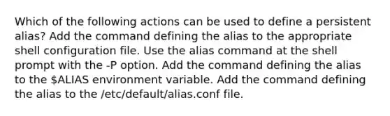 Which of the following actions can be used to define a persistent alias? Add the command defining the alias to the appropriate shell configuration file. Use the alias command at the shell prompt with the -P option. Add the command defining the alias to the ALIAS environment variable. Add the command defining the alias to the /etc/default/alias.conf file.