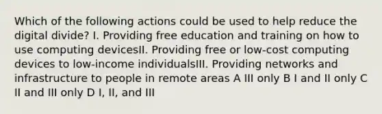 Which of the following actions could be used to help reduce the digital divide? I. Providing free education and training on how to use computing devicesII. Providing free or low-cost computing devices to low-income individualsIII. Providing networks and infrastructure to people in remote areas A III only B I and II only C II and III only D I, II, and III