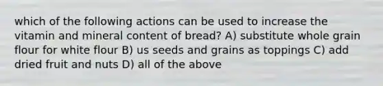 which of the following actions can be used to increase the vitamin and mineral content of bread? A) substitute whole grain flour for white flour B) us seeds and grains as toppings C) add dried fruit and nuts D) all of the above