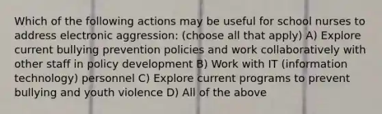 Which of the following actions may be useful for school nurses to address electronic aggression: (choose all that apply) A) Explore current bullying prevention policies and work collaboratively with other staff in policy development B) Work with IT (information technology) personnel C) Explore current programs to prevent bullying and youth violence D) All of the above