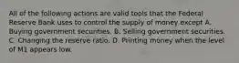 All of the following actions are valid tools that the Federal Reserve Bank uses to control the supply of money except A. Buying government securities. B. Selling government securities. C. Changing the reserve ratio. D. Printing money when the level of M1 appears low.