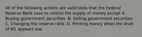 All of the following actions are valid tools that the Federal Reserve Bank uses to control the supply of money except A. Buying government securities. B. Selling government securities. C. Changing the reserve ratio. D. Printing money when the level of M1 appears low.