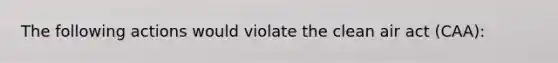 The following actions would violate the clean air act (CAA):