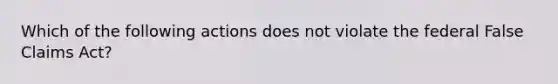 Which of the following actions does not violate the federal False Claims Act?