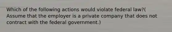 Which of the following actions would violate federal law?( Assume that the employer is a private company that does not contract with the federal government.)