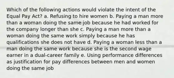 Which of the following actions would violate the intent of the Equal Pay Act? a. Refusing to hire women b. Paying a man more than a woman doing the same job because he had worked for the company longer than she c. Paying a man more than a woman doing the same work simply because he has qualifications she does not have d. Paying a woman less than a man doing the same work because she is the second wage earner in a dual-career family e. Using performance differences as justification for pay differences between men and women doing the same job