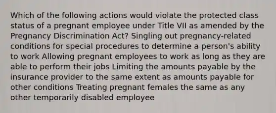 Which of the following actions would violate the protected class status of a pregnant employee under Title VII as amended by the Pregnancy Discrimination Act? Singling out pregnancy-related conditions for special procedures to determine a person's ability to work Allowing pregnant employees to work as long as they are able to perform their jobs Limiting the amounts payable by the insurance provider to the same extent as amounts payable for other conditions Treating pregnant females the same as any other temporarily disabled employee