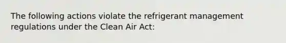 The following actions violate the refrigerant management regulations under the Clean Air Act: