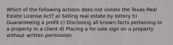 Which of the following actions does not violate the Texas Real Estate License Act? a) Selling real estate by lottery b) Guaranteeing a profit c) Disclosing all known facts pertaining to a property to a client d) Placing a for sale sign on a property without written permission