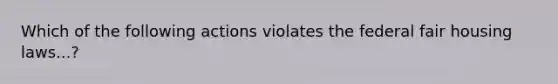 Which of the following actions violates the federal fair housing laws...?