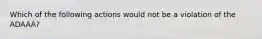 Which of the following actions would not be a violation of the ADAAA?