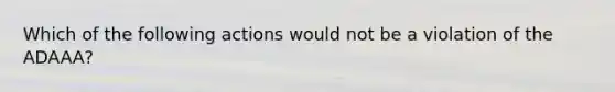 Which of the following actions would not be a violation of the ADAAA?