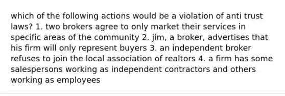 which of the following actions would be a violation of anti trust laws? 1. two brokers agree to only market their services in specific areas of the community 2. jim, a broker, advertises that his firm will only represent buyers 3. an independent broker refuses to join the local association of realtors 4. a firm has some salespersons working as independent contractors and others working as employees