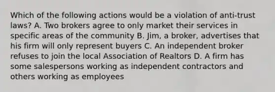 Which of the following actions would be a violation of anti-trust laws? A. Two brokers agree to only market their services in specific areas of the community B. Jim, a broker, advertises that his firm will only represent buyers C. An independent broker refuses to join the local Association of Realtors D. A firm has some salespersons working as independent contractors and others working as employees