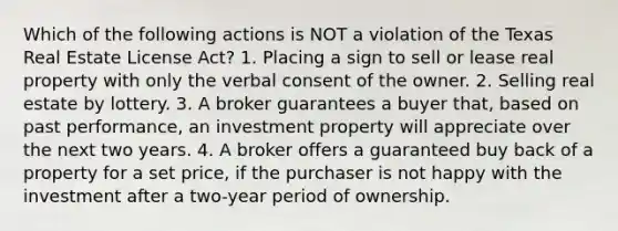 Which of the following actions is NOT a violation of the Texas Real Estate License Act? 1. Placing a sign to sell or lease real property with only the verbal consent of the owner. 2. Selling real estate by lottery. 3. A broker guarantees a buyer that, based on past performance, an investment property will appreciate over the next two years. 4. A broker offers a guaranteed buy back of a property for a set price, if the purchaser is not happy with the investment after a two-year period of ownership.