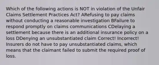 Which of the following actions is NOT in violation of the Unfair Claims Settlement Practices Act? ARefusing to pay claims without conducting a reasonable investigation BFailure to respond promptly on claims communications CDelaying a settlement because there is an additional insurance policy on a loss DDenying an unsubstantiated claim Correct! Incorrect! Insurers do not have to pay unsubstantiated claims, which means that the claimant failed to submit the required proof of loss.