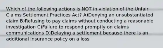 Which of the following actions is NOT in violation of the Unfair Claims Settlement Practices Act? A)Denying an unsubstantiated claim B)Refusing to pay claims without conducting a reasonable investigation C)Failure to respond promptly on claims communications D)Delaying a settlement because there is an additional insurance policy on a loss