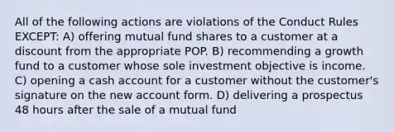 All of the following actions are violations of the Conduct Rules EXCEPT: A) offering mutual fund shares to a customer at a discount from the appropriate POP. B) recommending a growth fund to a customer whose sole investment objective is income. C) opening a cash account for a customer without the customer's signature on the new account form. D) delivering a prospectus 48 hours after the sale of a mutual fund