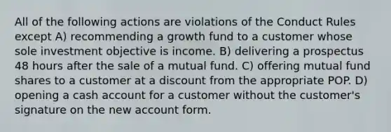 All of the following actions are violations of the Conduct Rules except A) recommending a growth fund to a customer whose sole investment objective is income. B) delivering a prospectus 48 hours after the sale of a mutual fund. C) offering mutual fund shares to a customer at a discount from the appropriate POP. D) opening a cash account for a customer without the customer's signature on the new account form.