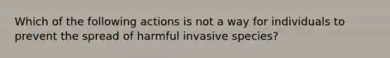 Which of the following actions is not a way for individuals to prevent the spread of harmful invasive species?