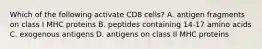 Which of the following activate CD8 cells? A. antigen fragments on class I MHC proteins B. peptides containing 14-17 amino acids C. exogenous antigens D. antigens on class II MHC proteins