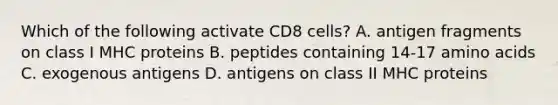 Which of the following activate CD8 cells? A. antigen fragments on class I MHC proteins B. peptides containing 14-17 <a href='https://www.questionai.com/knowledge/k9gb720LCl-amino-acids' class='anchor-knowledge'>amino acids</a> C. exogenous antigens D. antigens on class II MHC proteins