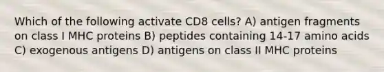 Which of the following activate CD8 cells? A) antigen fragments on class I MHC proteins B) peptides containing 14-17 amino acids C) exogenous antigens D) antigens on class II MHC proteins